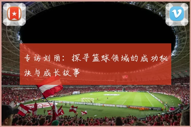 专访刘丽：探寻篮球领域的成功秘诀与成长故事