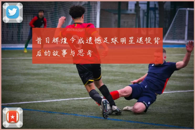 昔日辉煌今成遗憾足球明星退役背后的故事与思考