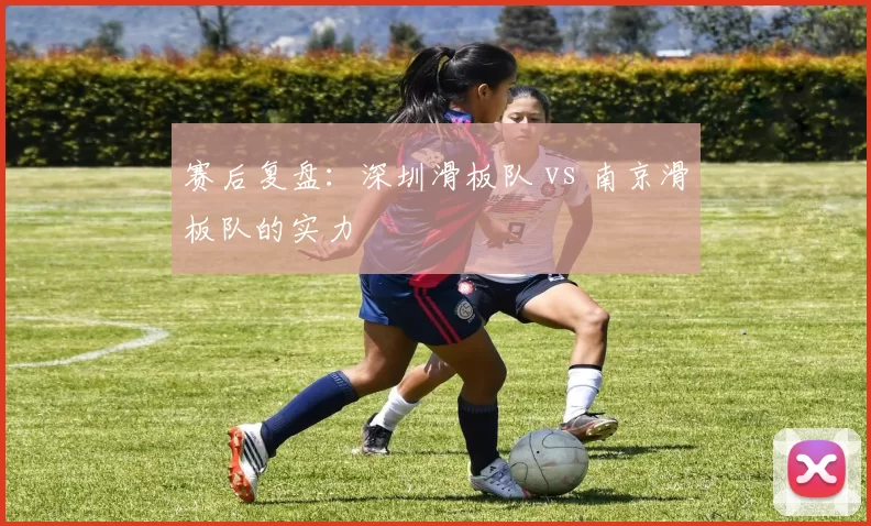 赛后复盘：深圳滑板队 vs 南京滑板队的实力