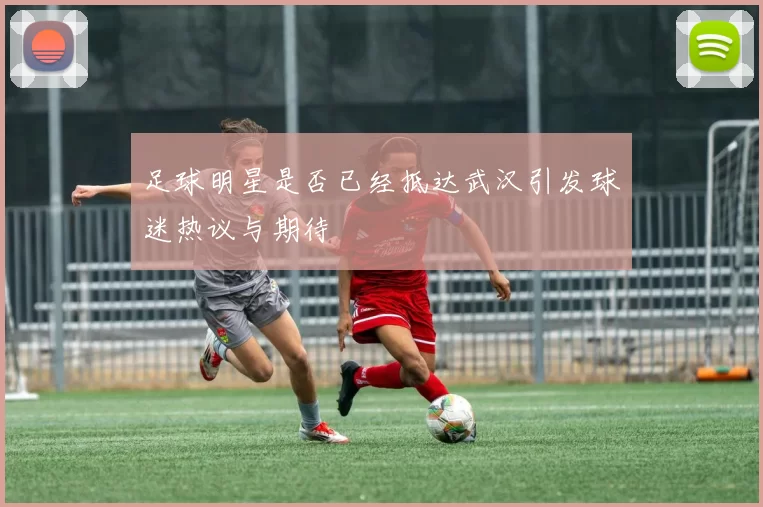 足球明星是否已经抵达武汉引发球迷热议与期待