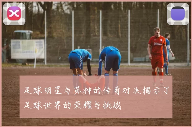 足球明星与苏神的传奇对决揭示了足球世界的荣耀与挑战