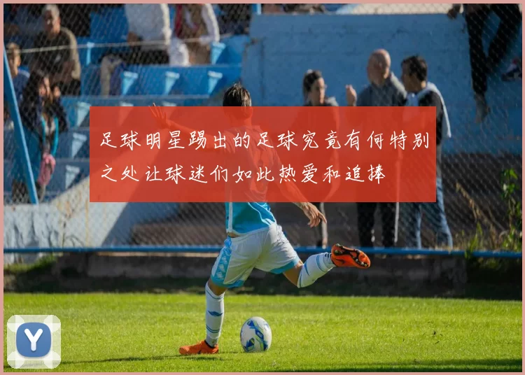 足球明星踢出的足球究竟有何特别之处让球迷们如此热爱和追捧