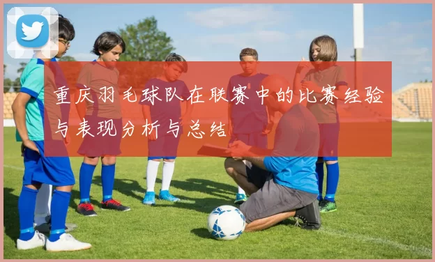 重庆羽毛球队在联赛中的比赛经验与表现分析与总结