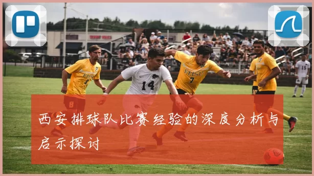 西安排球队比赛经验的深度分析与启示探讨