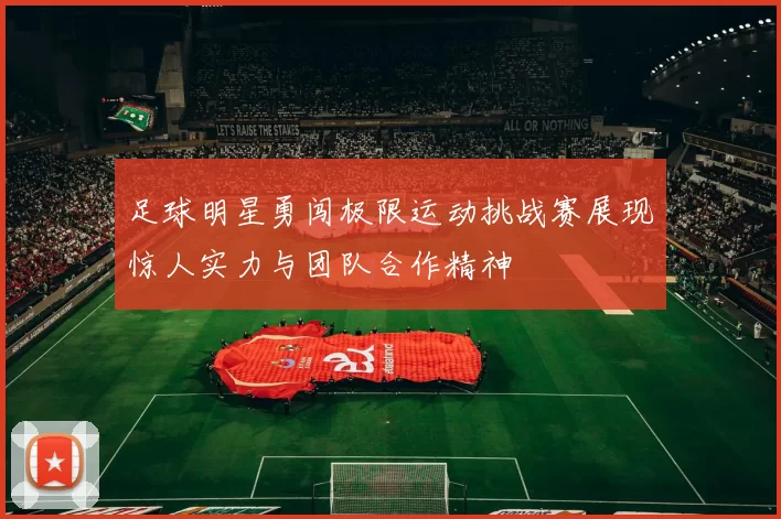 足球明星勇闯极限运动挑战赛展现惊人实力与团队合作精神