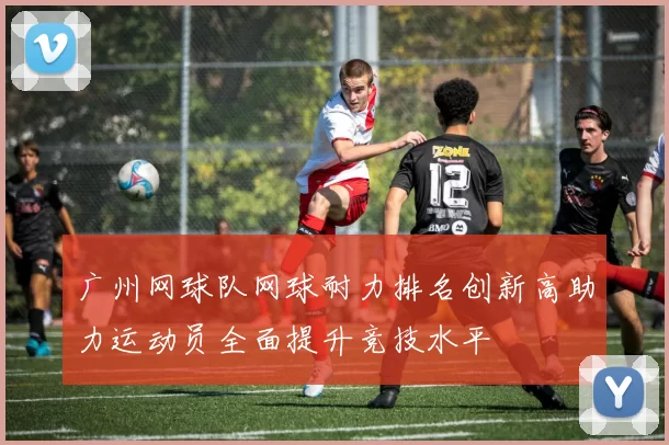 广州网球队网球耐力排名创新高助力运动员全面提升竞技水平