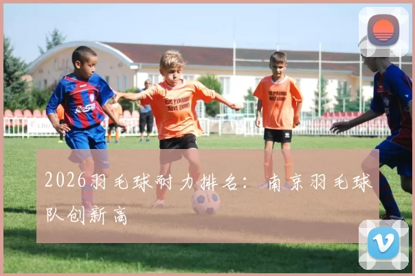 2026羽毛球耐力排名：南京羽毛球队创新高